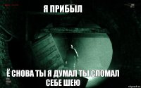 я прибыл ё снова ты я думал ты сломал себе шею
