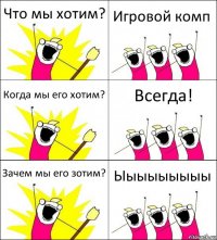 Что мы хотим? Игровой комп Когда мы его хотим? Всегда! Зачем мы его зотим? Ыыыыыыыыы