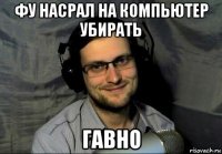 фу насрал на компьютер убирать гавно