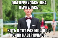 она вернулась, она вернулась, хоть в тот раз мощно с койки навернулась...