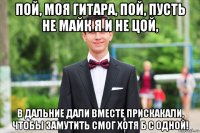 пой, моя гитара, пой, пусть не майк я и не цой, в дальние дали вместе прискакали, чтобы замутить смог хотя б с одной!