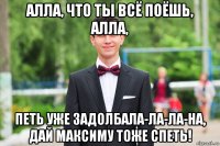 алла, что ты всё поёшь, алла, петь уже задолбала-ла-ла-на, дай максиму тоже спеть!