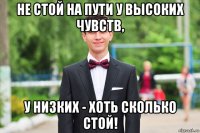 не стой на пути у высоких чувств, у низких - хоть сколько стой!