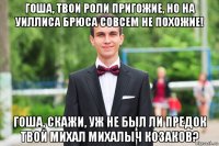 гоша, твои роли пригожие, но на уиллиса брюса совсем не похожие! гоша, скажи, уж не был ли предок твой михал михалыч козаков?