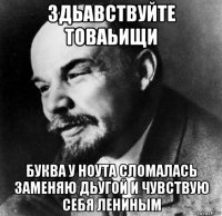 здьавствуйте товаьищи буква у ноута сломалась заменяю дьугой и чувствую себя лениным