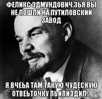 феликс эдмундович.зья вы не пошли на путиловский завод я вчеьа там такую чудесную отвеьточку пьипиздил...