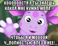 коооооостя а ты знаешь какая мне нужна жопа ? чтобы я и моооой ч...полностью влез в нее!