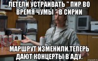 летели устраивать " пир во время чумы " в сирии маршрут изменили.теперь дают концерты в аду.