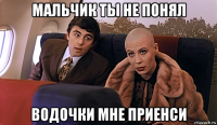 мальчик ты не понял водочки мне приенси