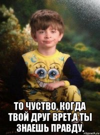  то чуство, когда твой друг врет,а ты знаешь правду.