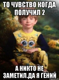 то чувство когда получил 2 а никто не заметил.да я гений