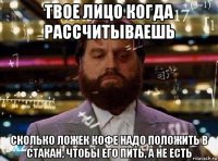 твое лицо когда рассчитываешь сколько ложек кофе надо положить в стакан, чтобы его пить, а не есть