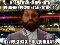 когда нужно принять решение результат которого нуууу..ээээ. .. подождать