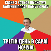 їздив з батьов на охоту у волений попав йому у сраку третій день в сараї ночую