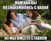 мам,как вы познакомились с папой ну мы вместе ставили