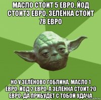 масло стоит 5 евро, йод стоит3 евро, зелёнка стоит 78 евро но у зелёново гоблина. масло 1 евро, йод 2 евро, а зелёнка стоит 20 евро. да прибудет с тобой удача