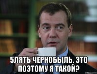  5лять чернобыль. это поэтому я такой?