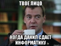 твое лицо когда данил сдает информатику