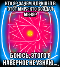 кто я? зачем я пришел в этот мир? кто создал меня? боюсь, этого я наверное не узнаю...