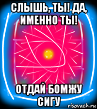 слышь, ты! да, именно ты! отдай бомжу сигу