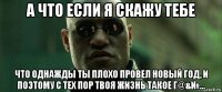 а что если я скажу тебе что однажды ты плохо провел новый год, и поэтому с тех пор твоя жизнь такое г@&№...