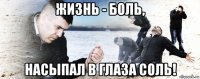 жизнь - боль, насыпал в глаза соль!