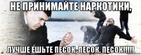 не принимайте наркотики, лучше ешьте песок, песок, песок!!!!!