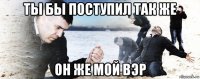 ты бы поступил так же он же мой вэр