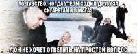 то чувство, когда утром ходил другу за сигаретами в магаз, а он не хочет ответить на простой вопрос