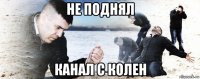 не поднял канал с колен