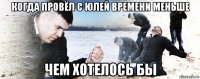 когда провёл с юлей времени меньше чем хотелось бы