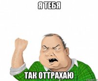 я тебя так оттрахаю