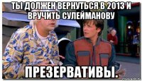 ты должен вернуться в 2013 и вручить сулейманову презервативы.