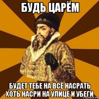 будь царём будет тебе на всё насрать хоть насри на улице и убеги