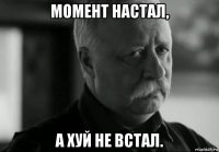 момент настал, а хуй не встал.