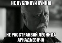 не публикуй хуйню не расстраивай леонида аркадьевича