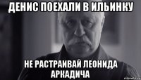 денис поехали в ильинку не растраивай леонида аркадича