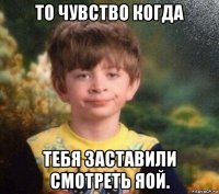 то чувство когда тебя заставили смотреть яой.