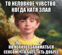 то неловкое чувство, когда катя злая но не хочет заниматься сексом, что бы стать добрее