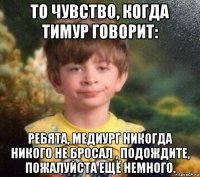 то чувство, когда тимур говорит: ребята, медиург никогда никого не бросал , подождите, пожалуйста ещё немного.