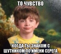 то чувство когда ты знаком с шутником по имени серега