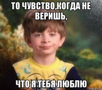 то чувство,когда не веришь, что я тебя люблю