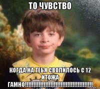 то чувство когда на тебя сволилось с 12 итожа гамно!!!!!!!!!!!!!!!!!!!!!!!!!!!!!!!!!!!!!!!!