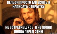 нельзя просто так взять и написать открытку не встретившись, и не попив пивка перед этим