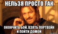 нельзя просто так окончить бой, взять портвейн и пойти домой