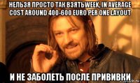 нельзя просто так взятьweek, in average cost around 400-600 euro per one layout и не заболеть после прививки