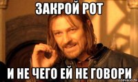 закрой рот и не чего ей не говори