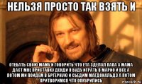 нельзя просто так взять и отебать свою маму и говорить что ета зделал папа а мама даст мне приставку денди я буду играть в марио и все а потом ми пойдем в бргерную и сьедим магдональдз а потом притворимся что опкурились