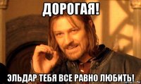 дорогая! эльдар тебя все равно любить!