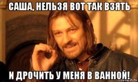 саша, нельзя вот так взять и дрочить у меня в ванной!